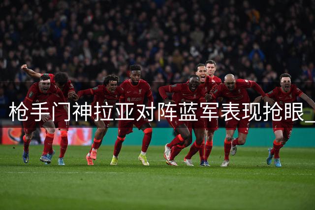 枪手门神拉亚对阵蓝军表现抢眼 多项防守数据亮眼